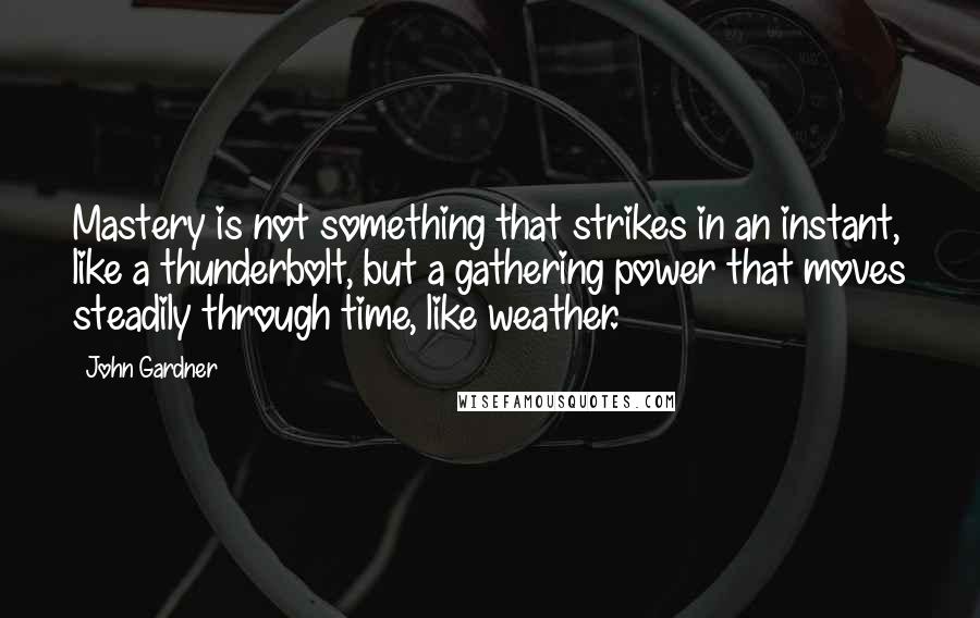 John Gardner Quotes: Mastery is not something that strikes in an instant, like a thunderbolt, but a gathering power that moves steadily through time, like weather.