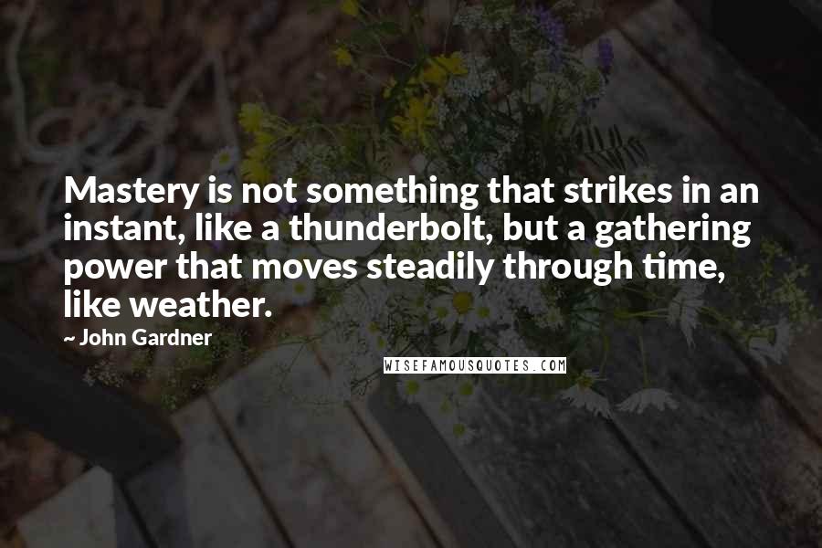 John Gardner Quotes: Mastery is not something that strikes in an instant, like a thunderbolt, but a gathering power that moves steadily through time, like weather.