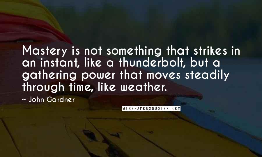 John Gardner Quotes: Mastery is not something that strikes in an instant, like a thunderbolt, but a gathering power that moves steadily through time, like weather.