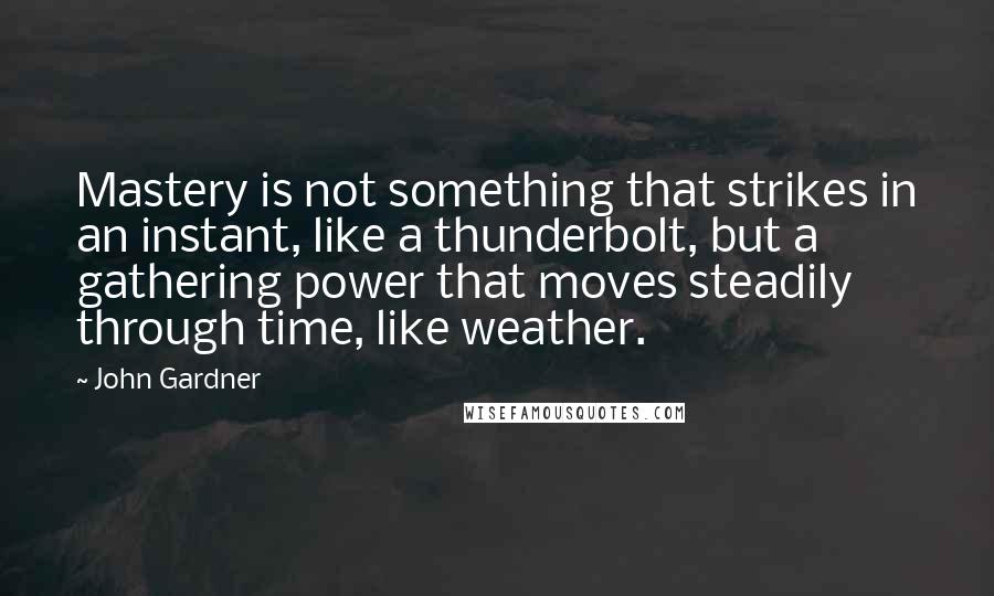 John Gardner Quotes: Mastery is not something that strikes in an instant, like a thunderbolt, but a gathering power that moves steadily through time, like weather.