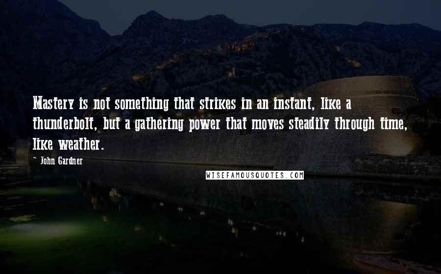 John Gardner Quotes: Mastery is not something that strikes in an instant, like a thunderbolt, but a gathering power that moves steadily through time, like weather.