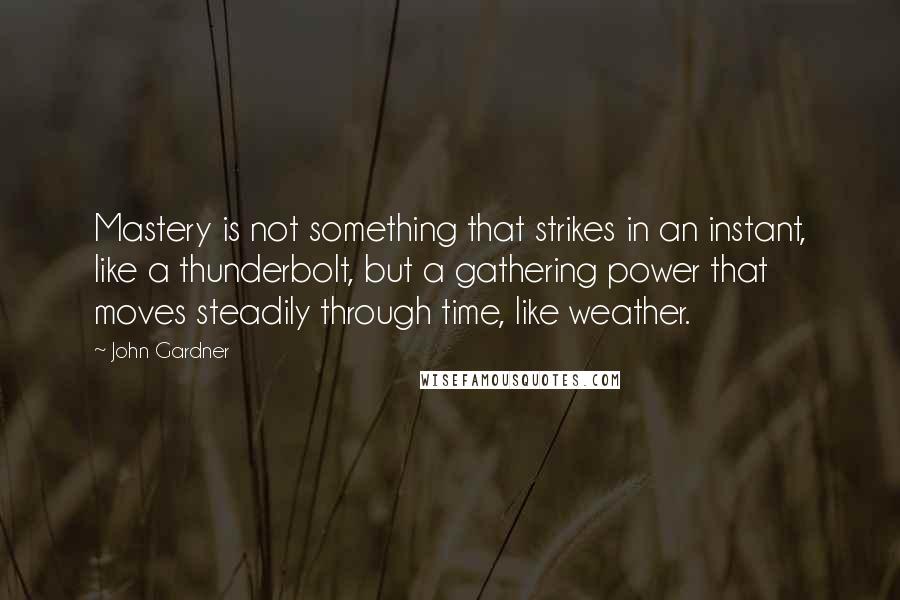 John Gardner Quotes: Mastery is not something that strikes in an instant, like a thunderbolt, but a gathering power that moves steadily through time, like weather.