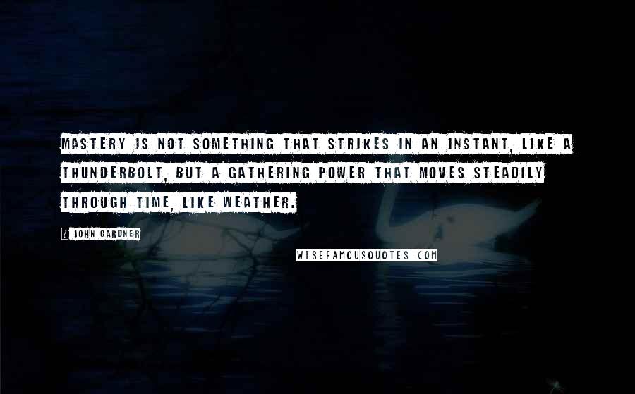 John Gardner Quotes: Mastery is not something that strikes in an instant, like a thunderbolt, but a gathering power that moves steadily through time, like weather.