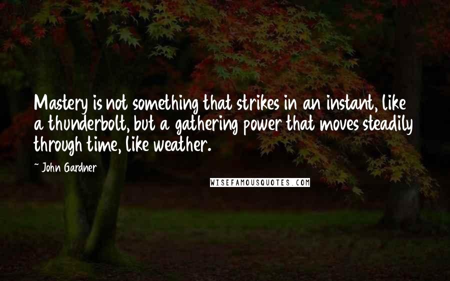 John Gardner Quotes: Mastery is not something that strikes in an instant, like a thunderbolt, but a gathering power that moves steadily through time, like weather.