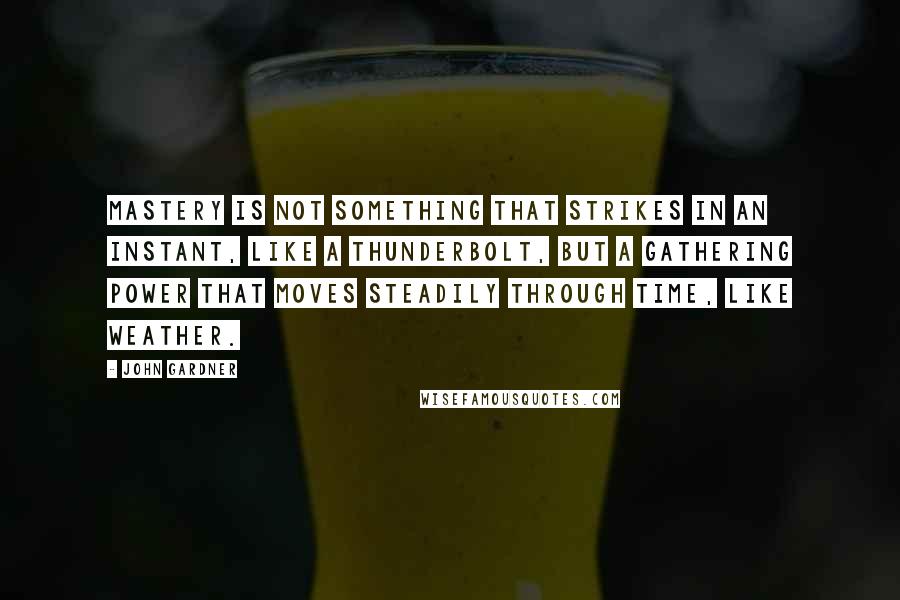 John Gardner Quotes: Mastery is not something that strikes in an instant, like a thunderbolt, but a gathering power that moves steadily through time, like weather.