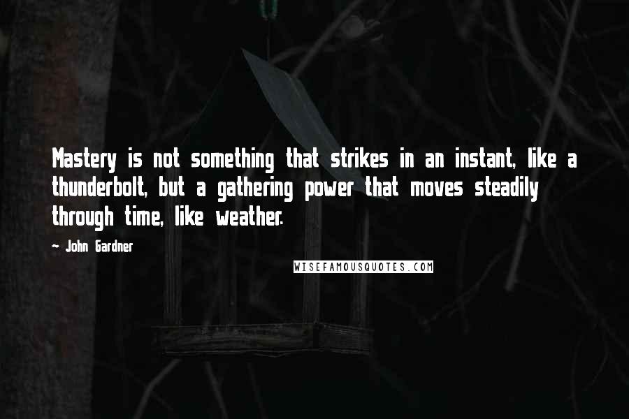 John Gardner Quotes: Mastery is not something that strikes in an instant, like a thunderbolt, but a gathering power that moves steadily through time, like weather.