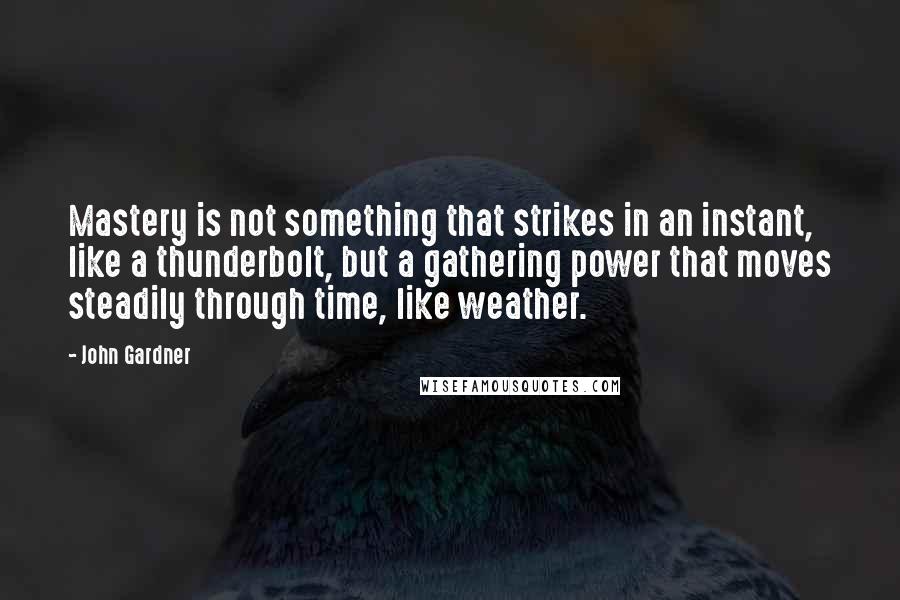 John Gardner Quotes: Mastery is not something that strikes in an instant, like a thunderbolt, but a gathering power that moves steadily through time, like weather.