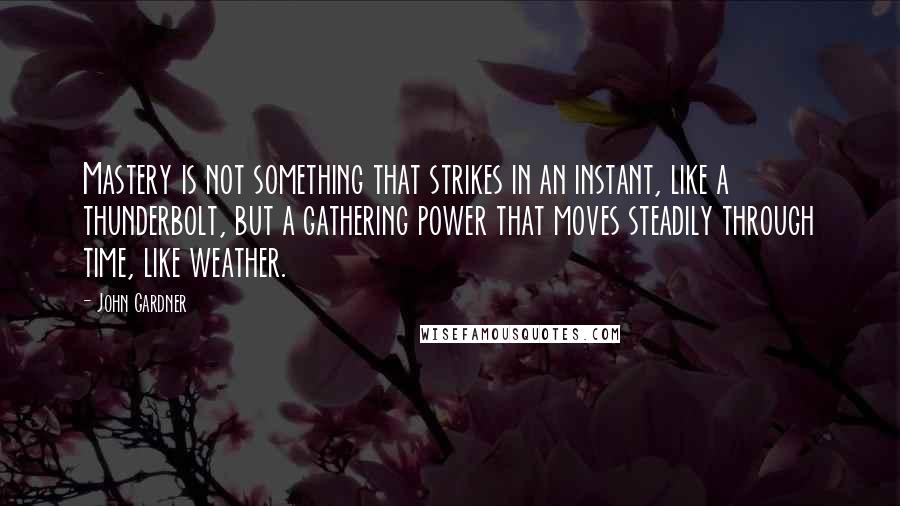 John Gardner Quotes: Mastery is not something that strikes in an instant, like a thunderbolt, but a gathering power that moves steadily through time, like weather.