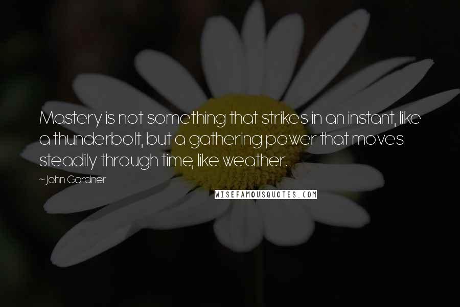 John Gardner Quotes: Mastery is not something that strikes in an instant, like a thunderbolt, but a gathering power that moves steadily through time, like weather.