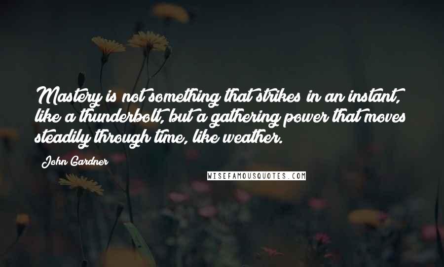 John Gardner Quotes: Mastery is not something that strikes in an instant, like a thunderbolt, but a gathering power that moves steadily through time, like weather.