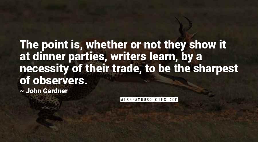 John Gardner Quotes: The point is, whether or not they show it at dinner parties, writers learn, by a necessity of their trade, to be the sharpest of observers.