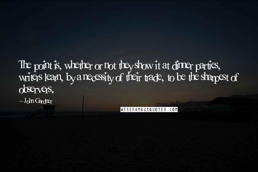 John Gardner Quotes: The point is, whether or not they show it at dinner parties, writers learn, by a necessity of their trade, to be the sharpest of observers.