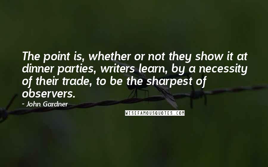 John Gardner Quotes: The point is, whether or not they show it at dinner parties, writers learn, by a necessity of their trade, to be the sharpest of observers.
