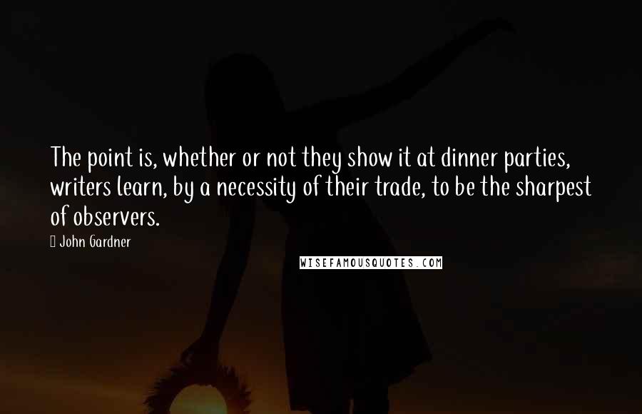 John Gardner Quotes: The point is, whether or not they show it at dinner parties, writers learn, by a necessity of their trade, to be the sharpest of observers.