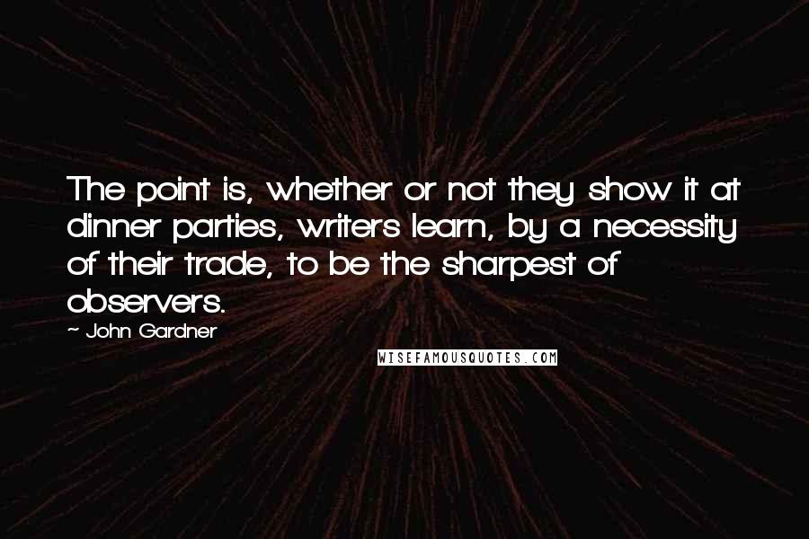 John Gardner Quotes: The point is, whether or not they show it at dinner parties, writers learn, by a necessity of their trade, to be the sharpest of observers.