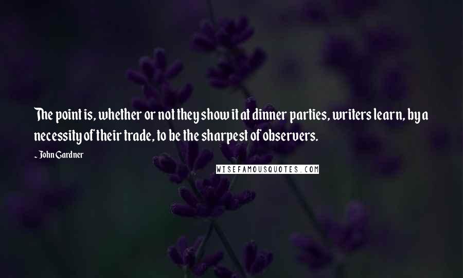 John Gardner Quotes: The point is, whether or not they show it at dinner parties, writers learn, by a necessity of their trade, to be the sharpest of observers.