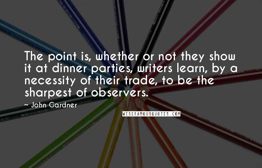 John Gardner Quotes: The point is, whether or not they show it at dinner parties, writers learn, by a necessity of their trade, to be the sharpest of observers.