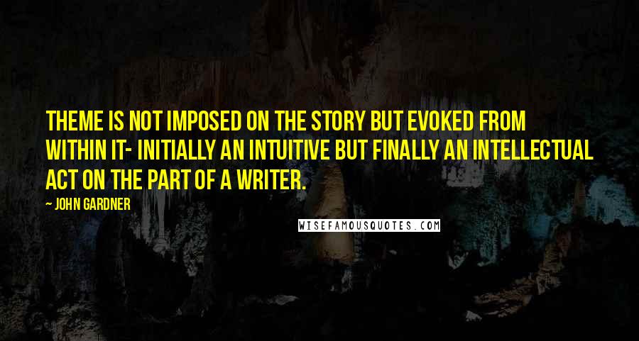 John Gardner Quotes: Theme is not imposed on the story but evoked from within it- initially an intuitive but finally an intellectual act on the part of a writer.