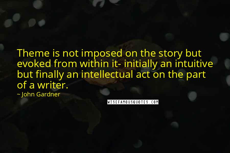 John Gardner Quotes: Theme is not imposed on the story but evoked from within it- initially an intuitive but finally an intellectual act on the part of a writer.