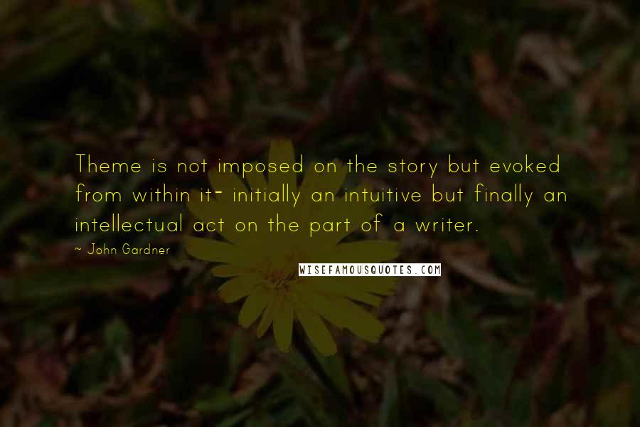 John Gardner Quotes: Theme is not imposed on the story but evoked from within it- initially an intuitive but finally an intellectual act on the part of a writer.