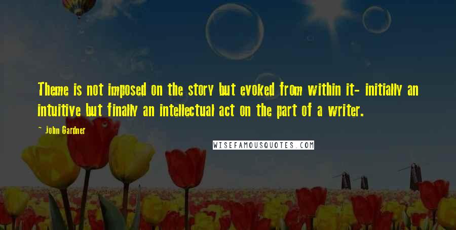 John Gardner Quotes: Theme is not imposed on the story but evoked from within it- initially an intuitive but finally an intellectual act on the part of a writer.