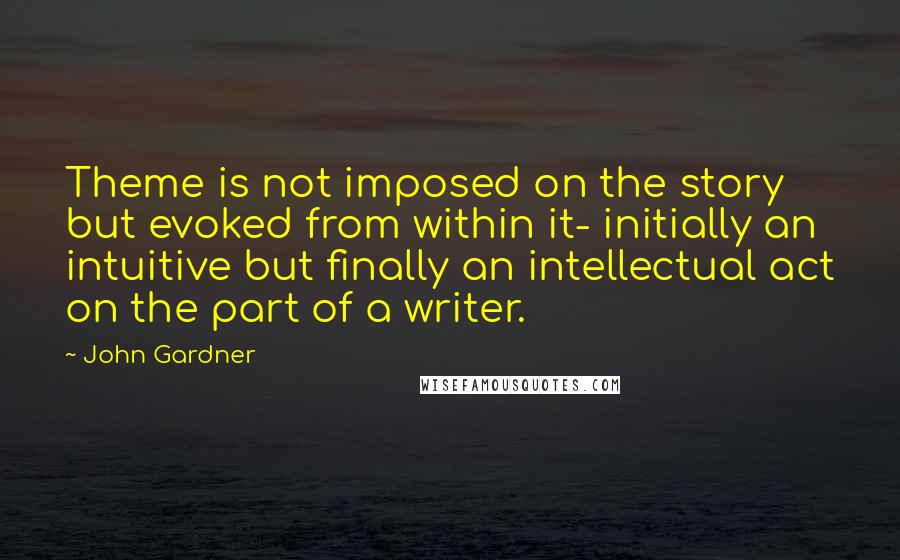 John Gardner Quotes: Theme is not imposed on the story but evoked from within it- initially an intuitive but finally an intellectual act on the part of a writer.