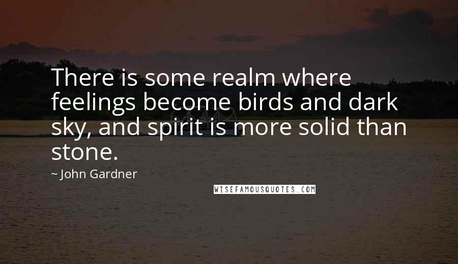 John Gardner Quotes: There is some realm where feelings become birds and dark sky, and spirit is more solid than stone.