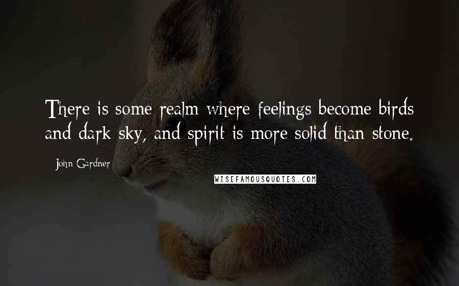 John Gardner Quotes: There is some realm where feelings become birds and dark sky, and spirit is more solid than stone.
