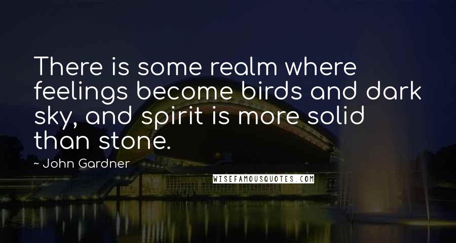 John Gardner Quotes: There is some realm where feelings become birds and dark sky, and spirit is more solid than stone.