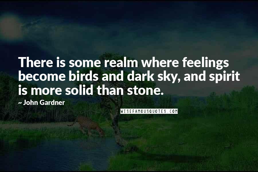 John Gardner Quotes: There is some realm where feelings become birds and dark sky, and spirit is more solid than stone.