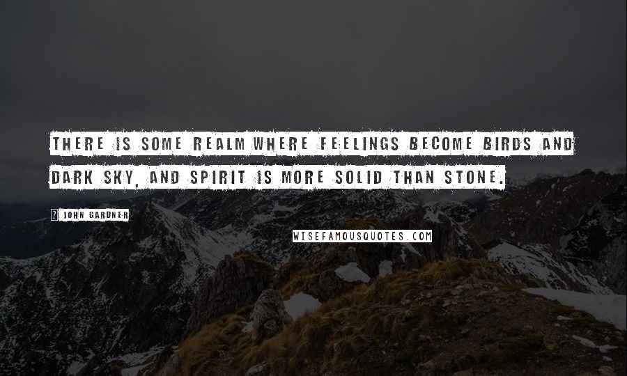 John Gardner Quotes: There is some realm where feelings become birds and dark sky, and spirit is more solid than stone.