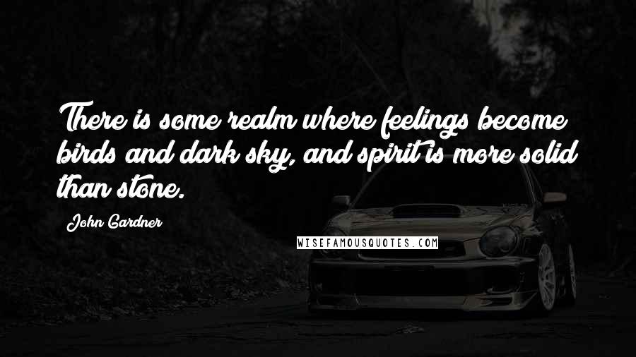 John Gardner Quotes: There is some realm where feelings become birds and dark sky, and spirit is more solid than stone.