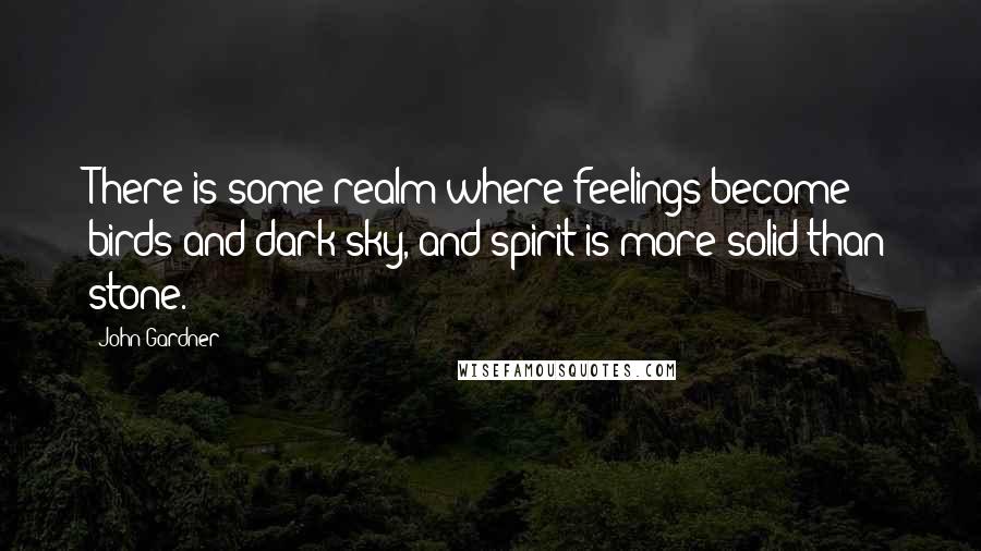 John Gardner Quotes: There is some realm where feelings become birds and dark sky, and spirit is more solid than stone.