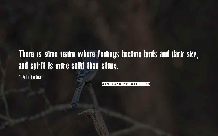 John Gardner Quotes: There is some realm where feelings become birds and dark sky, and spirit is more solid than stone.