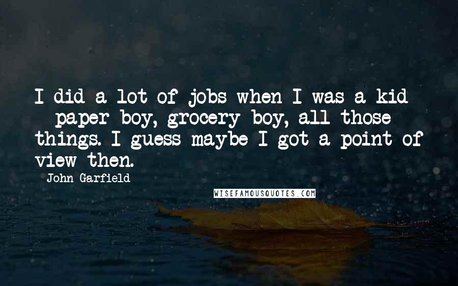 John Garfield Quotes: I did a lot of jobs when I was a kid - paper boy, grocery boy, all those things. I guess maybe I got a point of view then.