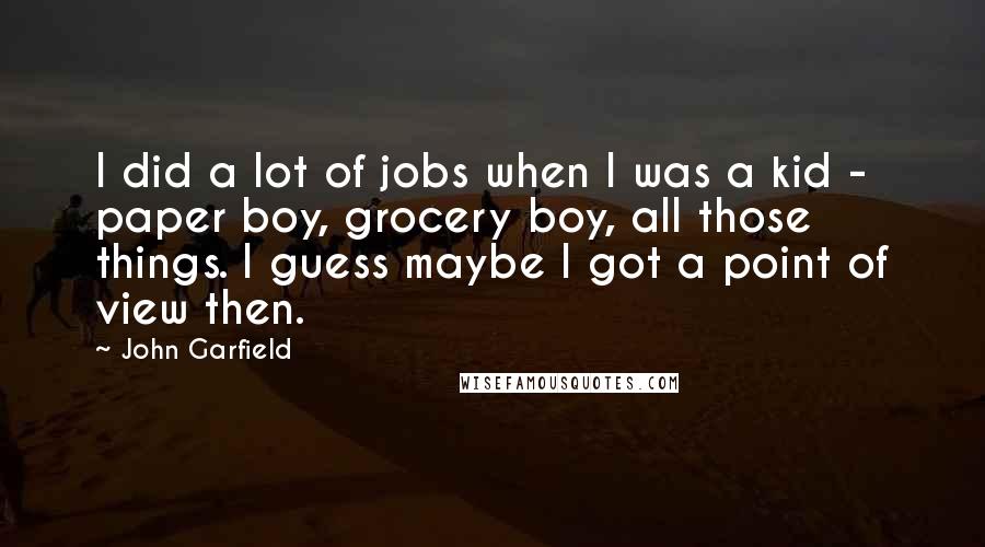 John Garfield Quotes: I did a lot of jobs when I was a kid - paper boy, grocery boy, all those things. I guess maybe I got a point of view then.