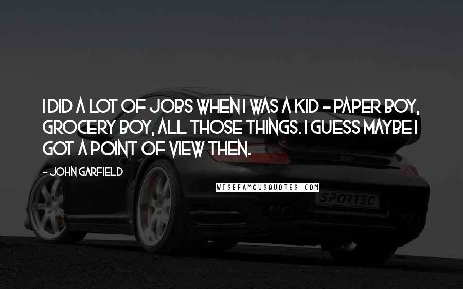 John Garfield Quotes: I did a lot of jobs when I was a kid - paper boy, grocery boy, all those things. I guess maybe I got a point of view then.