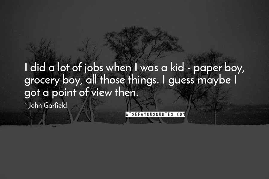 John Garfield Quotes: I did a lot of jobs when I was a kid - paper boy, grocery boy, all those things. I guess maybe I got a point of view then.