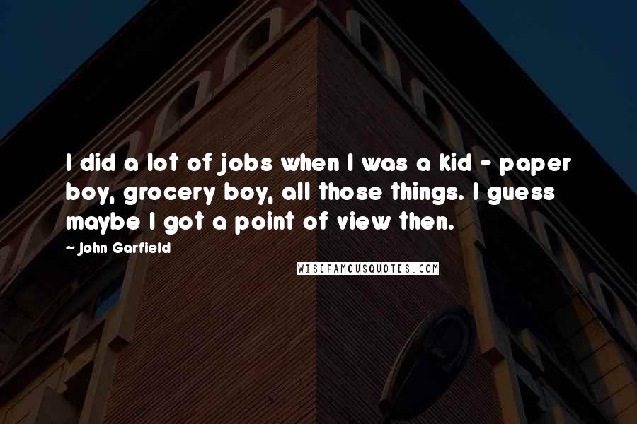 John Garfield Quotes: I did a lot of jobs when I was a kid - paper boy, grocery boy, all those things. I guess maybe I got a point of view then.