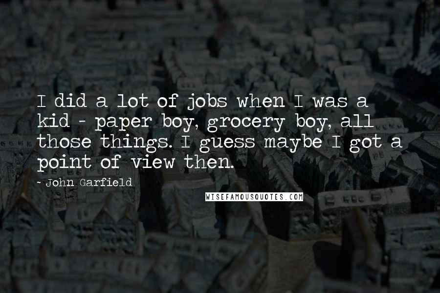 John Garfield Quotes: I did a lot of jobs when I was a kid - paper boy, grocery boy, all those things. I guess maybe I got a point of view then.