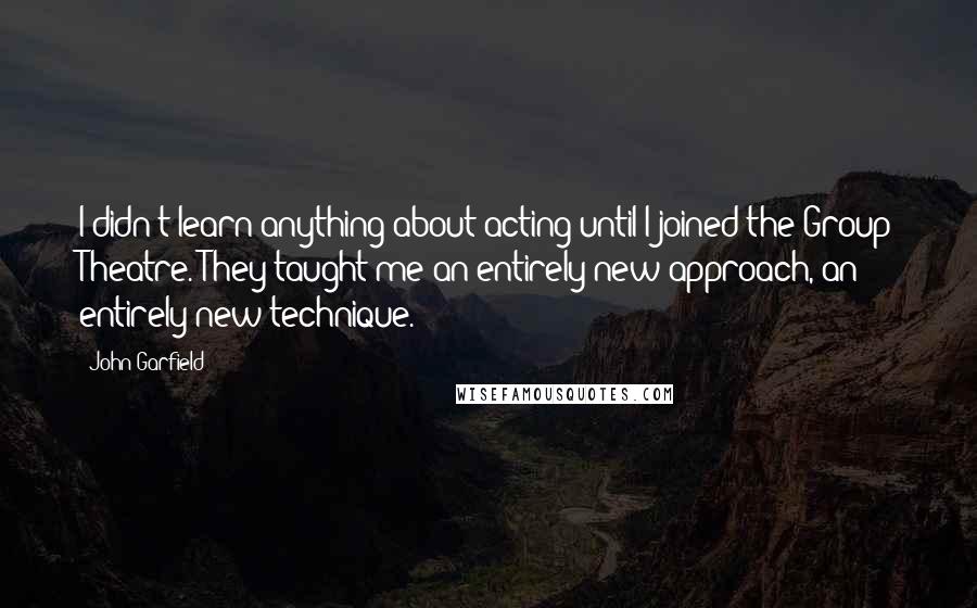 John Garfield Quotes: I didn't learn anything about acting until I joined the Group Theatre. They taught me an entirely new approach, an entirely new technique.