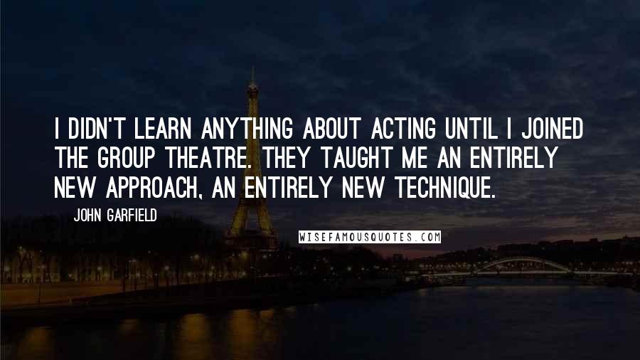 John Garfield Quotes: I didn't learn anything about acting until I joined the Group Theatre. They taught me an entirely new approach, an entirely new technique.