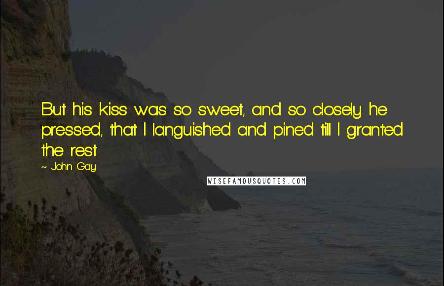 John Gay Quotes: But his kiss was so sweet, and so closely he pressed, that I languished and pined till I granted the rest.