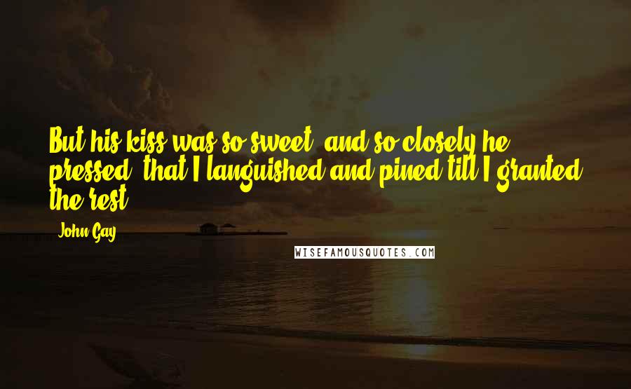 John Gay Quotes: But his kiss was so sweet, and so closely he pressed, that I languished and pined till I granted the rest.