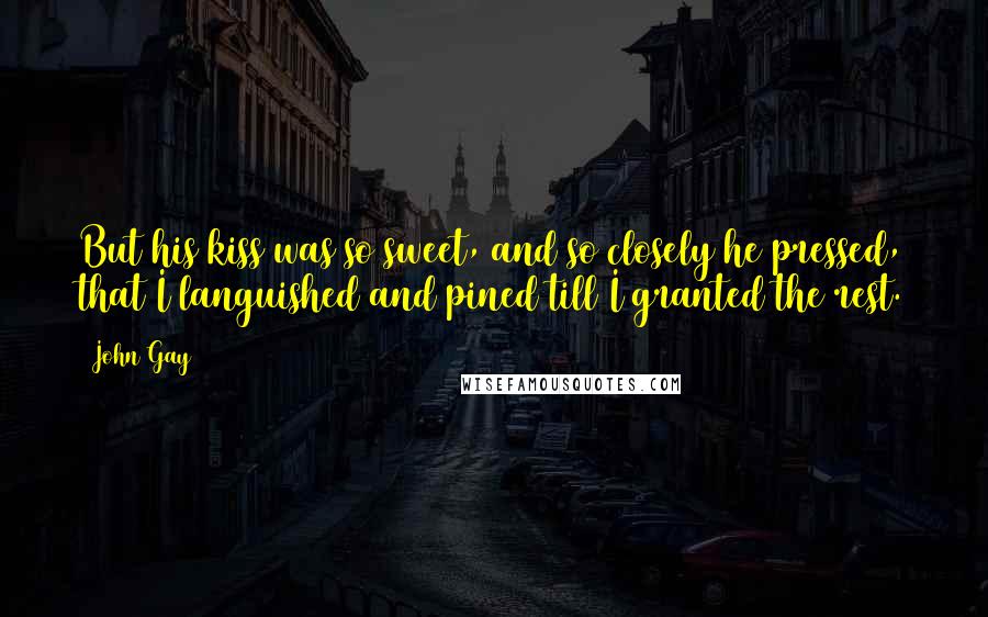 John Gay Quotes: But his kiss was so sweet, and so closely he pressed, that I languished and pined till I granted the rest.