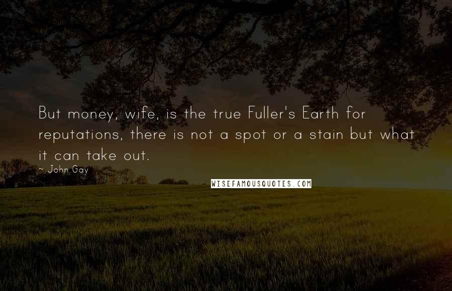 John Gay Quotes: But money, wife, is the true Fuller's Earth for reputations, there is not a spot or a stain but what it can take out.