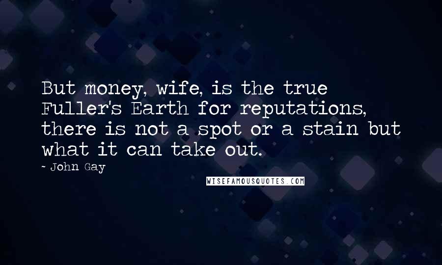 John Gay Quotes: But money, wife, is the true Fuller's Earth for reputations, there is not a spot or a stain but what it can take out.