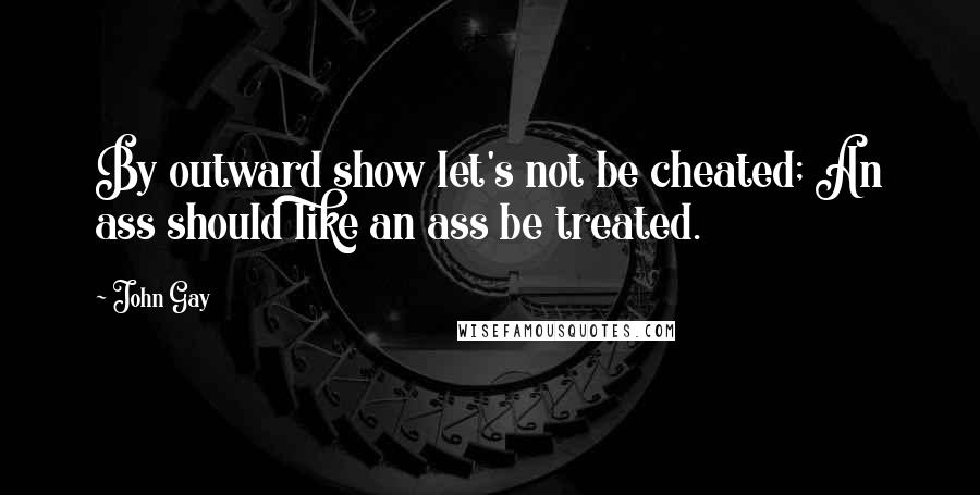 John Gay Quotes: By outward show let's not be cheated; An ass should like an ass be treated.