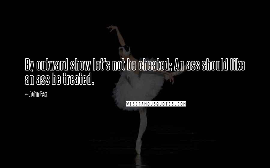 John Gay Quotes: By outward show let's not be cheated; An ass should like an ass be treated.