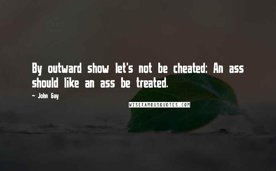 John Gay Quotes: By outward show let's not be cheated; An ass should like an ass be treated.